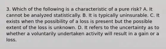 3. Which of the following is a characteristic of a pure risk? A. It cannot be analyzed statistically. B. It is typically uninsurable. C. It exists when the possibility of a loss is present but the possible extent of the loss is unknown. D. It refers to the uncertainty as to whether a voluntarily undertaken activity will result in a gain or a loss.