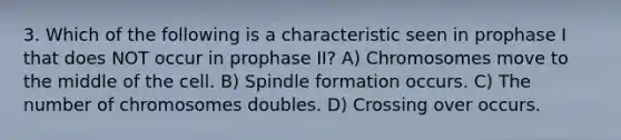 3. Which of the following is a characteristic seen in prophase I that does NOT occur in prophase II? A) Chromosomes move to the middle of the cell. B) Spindle formation occurs. C) The number of chromosomes doubles. D) Crossing over occurs.