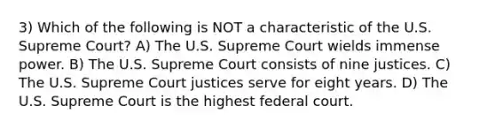 3) Which of the following is NOT a characteristic of the U.S. Supreme Court? A) The U.S. Supreme Court wields immense power. B) The U.S. Supreme Court consists of nine justices. C) The U.S. Supreme Court justices serve for eight years. D) The U.S. Supreme Court is the highest federal court.