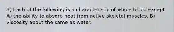 3) Each of the following is a characteristic of whole blood except A) the ability to absorb heat from active skeletal muscles. B) viscosity about the same as water.