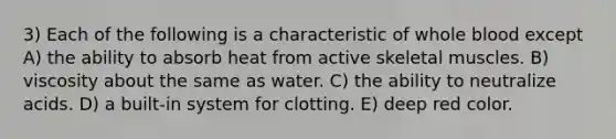 3) Each of the following is a characteristic of whole blood except A) the ability to absorb heat from active skeletal muscles. B) viscosity about the same as water. C) the ability to neutralize acids. D) a built-in system for clotting. E) deep red color.