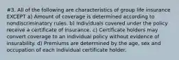 #3. All of the following are characteristics of group life insurance EXCEPT a) Amount of coverage is determined according to nondiscriminatory rules. b) Individuals covered under the policy receive a certificate of insurance. c) Certificate holders may convert coverage to an individual policy without evidence of insurability. d) Premiums are determined by the age, sex and occupation of each individual certificate holder.