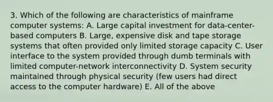 3. Which of the following are characteristics of mainframe computer systems: A. Large capital investment for data-center-based computers B. Large, expensive disk and tape storage systems that often provided only limited storage capacity C. User interface to the system provided through dumb terminals with limited computer-network interconnectivity D. System security maintained through physical security (few users had direct access to the computer hardware) E. All of the above