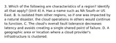 3. Which of the following are characteristics of a region? Identify all that apply? (Unit 4) A. Has a name such as NA South or US East.​ B. Is isolated from other regions, so if one was impacted by a natural disaster, the cloud operations in others would continue to function.​ C. The cloud's overall fault tolerance decreases latency and avoids creating a single shared point of failure.​ D. A geographic area or location where a cloud provider's infrastructure is clustered.