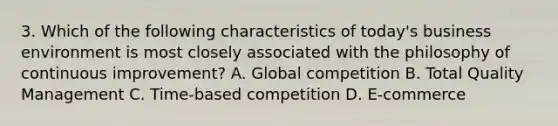 3. Which of the following characteristics of today's business environment is most closely associated with the philosophy of continuous improvement? A. Global competition B. Total Quality Management C. Time-based competition D. E-commerce