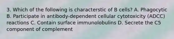 3. Which of the following is characterstic of B cells? A. Phagocytic B. Participate in antibody-dependent cellular cytotoxicity (ADCC) reactions C. Contain surface immunolobulins D. Secrete the C5 component of complement