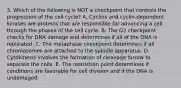 3. Which of the following is NOT a checkpoint that controls the progression of the cell cycle? A. Cyclins and cyclin-dependent kinases are proteins that are responsible for advancing a cell through the phases of the cell cycle. B. The G2 checkpoint checks for DNA damage and determines if all of the DNA is replicated. C. The metaphase checkpoint determines if all chromosomes are attached to the spindle apparatus. D. Cytokinesis involves the formation of cleavage furrow to separate the cells. E. The restriction point determines if conditions are favorable for cell division and if the DNA is undamaged.