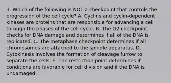 3. Which of the following is NOT a checkpoint that controls the progression of the cell cycle? A. Cyclins and cyclin-dependent kinases are proteins that are responsible for advancing a cell through the phases of the cell cycle. B. The G2 checkpoint checks for DNA damage and determines if all of the DNA is replicated. C. The metaphase checkpoint determines if all chromosomes are attached to the spindle apparatus. D. Cytokinesis involves the formation of cleavage furrow to separate the cells. E. The restriction point determines if conditions are favorable for cell division and if the DNA is undamaged.