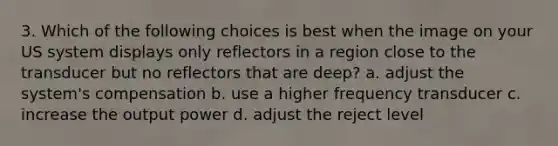 3. Which of the following choices is best when the image on your US system displays only reflectors in a region close to the transducer but no reflectors that are deep? a. adjust the system's compensation b. use a higher frequency transducer c. increase the output power d. adjust the reject level