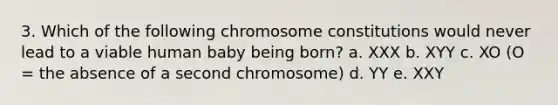 3. Which of the following chromosome constitutions would never lead to a viable human baby being born? a. XXX b. XYY c. XO (O = the absence of a second chromosome) d. YY e. XXY