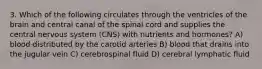 3. Which of the following circulates through the ventricles of the brain and central canal of the spinal cord and supplies the central nervous system (CNS) with nutrients and hormones? A) blood distributed by the carotid arteries B) blood that drains into the jugular vein C) cerebrospinal fluid D) cerebral lymphatic fluid