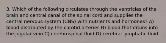 3. Which of the following circulates through the ventricles of the brain and central canal of the spinal cord and supplies the central nervous system (CNS) with nutrients and hormones? A) blood distributed by the carotid arteries B) blood that drains into the jugular vein C) cerebrospinal fluid D) cerebral lymphatic fluid