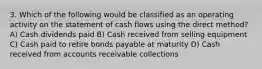 3. Which of the following would be classified as an operating activity on the statement of cash flows using the direct method? A) Cash dividends paid B) Cash received from selling equipment C) Cash paid to retire bonds payable at maturity D) Cash received from accounts receivable collections