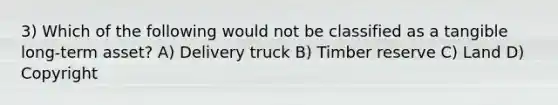 3) Which of the following would not be classified as a tangible long-term asset? A) Delivery truck B) Timber reserve C) Land D) Copyright