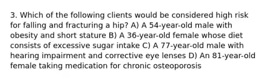 3. Which of the following clients would be considered high risk for falling and fracturing a hip? A) A 54-year-old male with obesity and short stature B) A 36-year-old female whose diet consists of excessive sugar intake C) A 77-year-old male with hearing impairment and corrective eye lenses D) An 81-year-old female taking medication for chronic osteoporosis