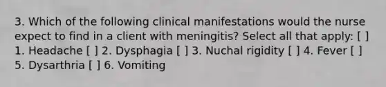 3. Which of the following clinical manifestations would the nurse expect to find in a client with meningitis? Select all that apply: [ ] 1. Headache [ ] 2. Dysphagia [ ] 3. Nuchal rigidity [ ] 4. Fever [ ] 5. Dysarthria [ ] 6. Vomiting