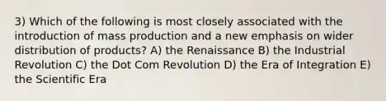 3) Which of the following is most closely associated with the introduction of mass production and a new emphasis on wider distribution of products? A) the Renaissance B) the Industrial Revolution C) the Dot Com Revolution D) the Era of Integration E) the Scientific Era