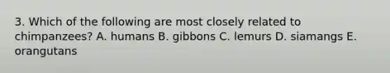 3. Which of the following are most closely related to chimpanzees? A. humans B. gibbons C. lemurs D. siamangs E. orangutans