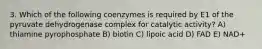 3. Which of the following coenzymes is required by E1 of the pyruvate dehydrogenase complex for catalytic activity? A) thiamine pyrophosphate B) biotin C) lipoic acid D) FAD E) NAD+