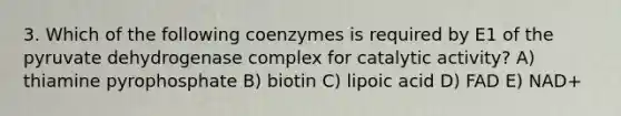 3. Which of the following coenzymes is required by E1 of the pyruvate dehydrogenase complex for catalytic activity? A) thiamine pyrophosphate B) biotin C) lipoic acid D) FAD E) NAD+