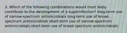 3. Which of the following combinations would most likely contribute to the development of a superinfection? long-term use of narrow-spectrum antimicrobials long-term use of broad-spectrum antimicrobials short-term use of narrow-spectrum antimicrobials short-term use of broad-spectrum antimicrobials