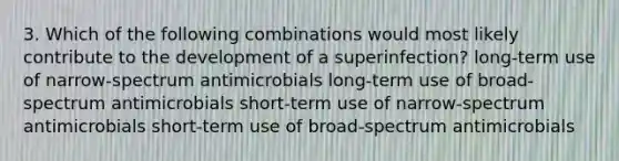 3. Which of the following combinations would most likely contribute to the development of a superinfection? long-term use of narrow-spectrum antimicrobials long-term use of broad-spectrum antimicrobials short-term use of narrow-spectrum antimicrobials short-term use of broad-spectrum antimicrobials