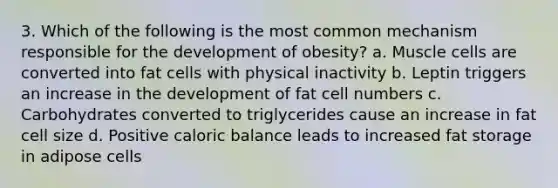 3. Which of the following is the most common mechanism responsible for the development of obesity? a. Muscle cells are converted into fat cells with physical inactivity b. Leptin triggers an increase in the development of fat cell numbers c. Carbohydrates converted to triglycerides cause an increase in fat cell size d. Positive caloric balance leads to increased fat storage in adipose cells