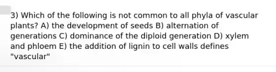 3) Which of the following is not common to all phyla of vascular plants? A) the development of seeds B) alternation of generations C) dominance of the diploid generation D) xylem and phloem E) the addition of lignin to cell walls defines "vascular"