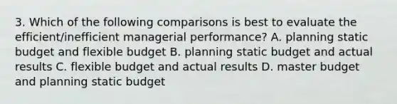 3. Which of the following comparisons is best to evaluate the efficient/inefficient managerial performance? A. planning static budget and flexible budget B. planning static budget and actual results C. flexible budget and actual results D. master budget and planning static budget