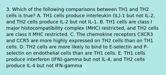 3. Which of the following comparisons between TH1 and TH2 cells is true? A. TH1 cells produce interleukin (IL)-1 but not IL-2, and TH2 cells produce IL-2 but not IL-1. B. TH1 cells are class I major histocompatibility complex (MHC) restricted, and TH2 cells are class II MHC restricted. C. The chemokine receptors CXCR3 and CCR5 are more highly expressed on TH2 cells than on TH1 cells. D. TH2 cells are more likely to bind to E-selectin and P-selectin on endothelial cells than are TH1 cells. E. TH1 cells produce interferon (IFN)-gamma but not IL-4, and TH2 cells produce IL-4 but not IFN-gamma