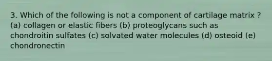 3. Which of the following is not a component of cartilage matrix ? (a) collagen or elastic fibers (b) proteoglycans such as chondroitin sulfates (c) solvated water molecules (d) osteoid (e) chondronectin