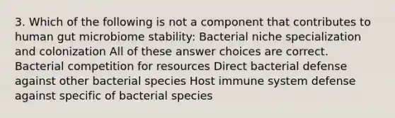 3. Which of the following is not a component that contributes to human gut microbiome stability: Bacterial niche specialization and colonization All of these answer choices are correct. Bacterial competition for resources Direct bacterial defense against other bacterial species Host immune system defense against specific of bacterial species