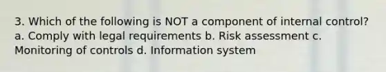 3. Which of the following is NOT a component of internal control? a. Comply with legal requirements b. Risk assessment c. Monitoring of controls d. Information system