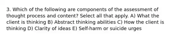 3. Which of the following are components of the assessment of thought process and content? Select all that apply. A) What the client is thinking B) Abstract thinking abilities C) How the client is thinking D) Clarity of ideas E) Self-harm or suicide urges