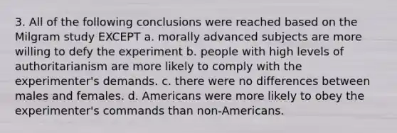 3. All of the following conclusions were reached based on the Milgram study EXCEPT a. morally advanced subjects are more willing to defy the experiment b. people with high levels of authoritarianism are more likely to comply with the experimenter's demands. c. there were no differences between males and females. d. Americans were more likely to obey the experimenter's commands than non-Americans.