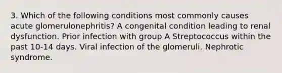 3. Which of the following conditions most commonly causes acute glomerulonephritis? A congenital condition leading to renal dysfunction. Prior infection with group A Streptococcus within the past 10-14 days. Viral infection of the glomeruli. Nephrotic syndrome.