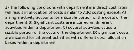 3) The following conditions with departmental indirect-cost rates will result in allocation of costs similar to ABC costing except: A) a single activity accounts for a sizable portion of the costs of the department B) Significant costs are incurred on different activities within a department C) several activities cause a sizable portion of the costs of the department D) significant costs are incurred for different activities with different cost -allocation bases within a department