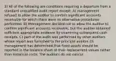 3) All of the following are conditions requiring a departure from a standard unqualified audit report except: A) management refused to allow the auditor to confirm significant accounts receivable for which there were no alternative procedures performed. B) Mmnagement decided not to allow the auditor to confirm significant accounts receivable, but the auditor obtained sufficient appropriate evidence by examining subsequent cash receipts. C) part of the audit was performed by other auditors whose report was furnished to the principle auditor. D) management has determined that fixed assets should be reported in the balance sheet at their replacement values rather than historical costs. The auditors do not concur.