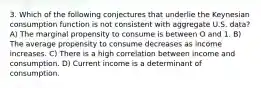 3. Which of the following conjectures that underlie the Keynesian consumption function is not consistent with aggregate U.S. data? A) The marginal propensity to consume is between O and 1. B) The average propensity to consume decreases as income increases. C) There is a high correlation between income and consumption. D) Current income is a determinant of consumption.