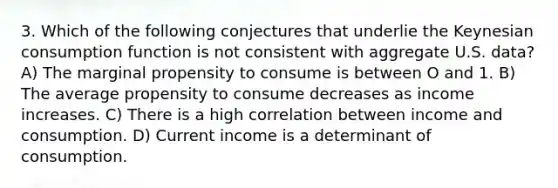 3. Which of the following conjectures that underlie the Keynesian consumption function is not consistent with aggregate U.S. data? A) The marginal propensity to consume is between O and 1. B) The average propensity to consume decreases as income increases. C) There is a high correlation between income and consumption. D) Current income is a determinant of consumption.