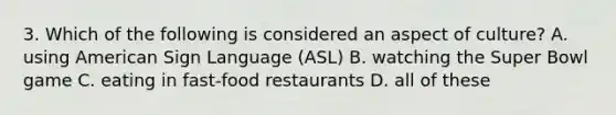 3. Which of the following is considered an aspect of culture? A. using American Sign Language (ASL) B. watching the Super Bowl game C. eating in fast-food restaurants D. all of these