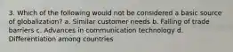 3. Which of the following would not be considered a basic source of globalization? a. Similar customer needs b. Falling of trade barriers c. Advances in communication technology d. Differentiation among countries