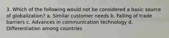 3. Which of the following would not be considered a basic source of globalization? a. Similar customer needs b. Falling of trade barriers c. Advances in communication technology d. Differentiation among countries