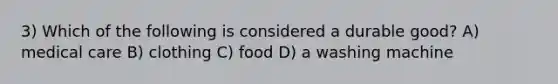 3) Which of the following is considered a durable good? A) medical care B) clothing C) food D) a washing machine