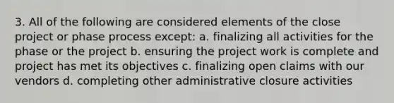 3. All of the following are considered elements of the close project or phase process except: a. finalizing all activities for the phase or the project b. ensuring the project work is complete and project has met its objectives c. finalizing open claims with our vendors d. completing other administrative closure activities