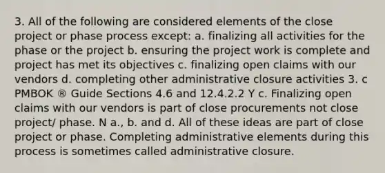 3. All of the following are considered elements of the close project or phase process except: a. finalizing all activities for the phase or the project b. ensuring the project work is complete and project has met its objectives c. finalizing open claims with our vendors d. completing other administrative closure activities 3. c PMBOK ® Guide Sections 4.6 and 12.4.2.2 Y c. Finalizing open claims with our vendors is part of close procurements not close project/ phase. N a., b. and d. All of these ideas are part of close project or phase. Completing administrative elements during this process is sometimes called administrative closure.