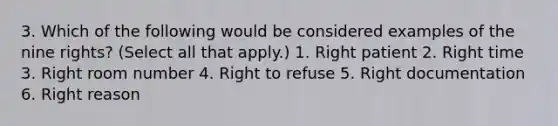 3. Which of the following would be considered examples of the nine rights? (Select all that apply.) 1. Right patient 2. Right time 3. Right room number 4. Right to refuse 5. Right documentation 6. Right reason