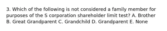 3. Which of the following is not considered a family member for purposes of the S corporation shareholder limit test? A. Brother B. Great Grandparent C. Grandchild D. Grandparent E. None