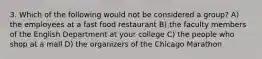 3. Which of the following would not be considered a group? A) the employees at a fast food restaurant B) the faculty members of the English Department at your college C) the people who shop at a mall D) the organizers of the Chicago Marathon