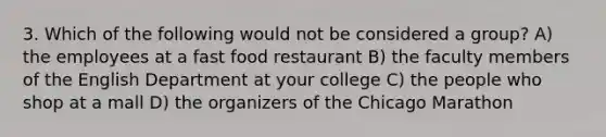 3. Which of the following would not be considered a group? A) the employees at a fast food restaurant B) the faculty members of the English Department at your college C) the people who shop at a mall D) the organizers of the Chicago Marathon